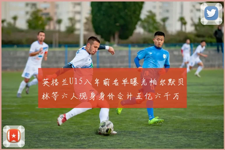 英格兰U15八年前名单曝光帕尔默贝林等六人现身身价合计五亿六千万