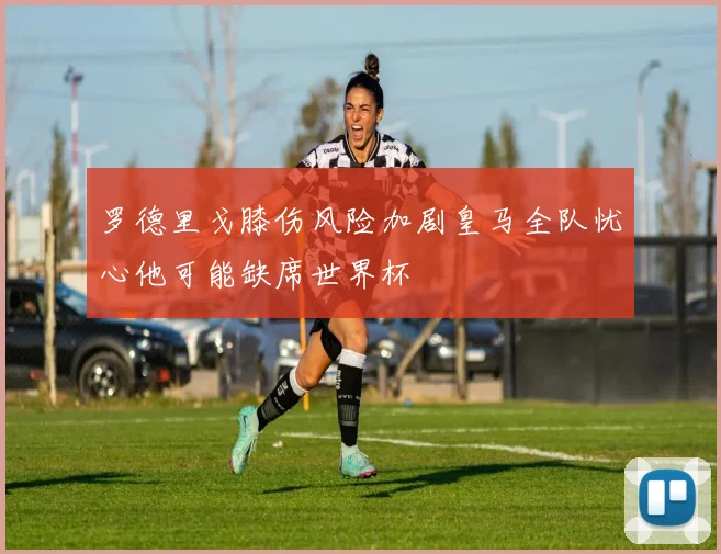 罗德里戈膝伤风险加剧皇马全队忧心他可能缺席世界杯