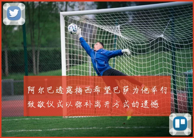 阿尔巴透露梅西希望巴萨为他举行致敬仪式以弥补离开方式的遗憾