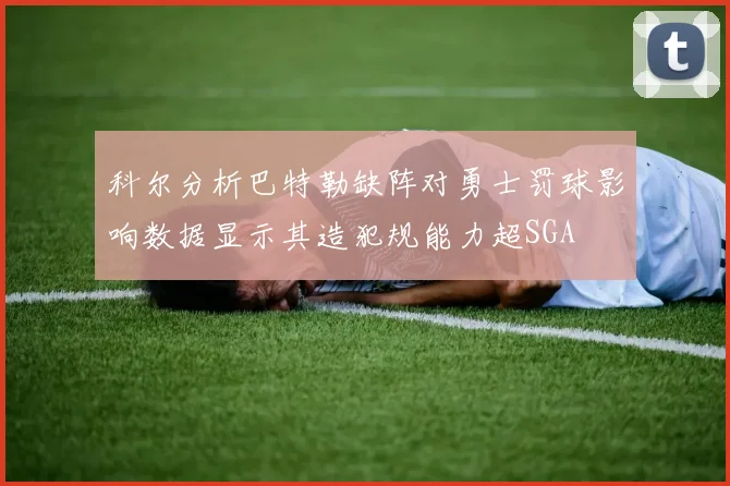 科尔分析巴特勒缺阵对勇士罚球影响数据显示其造犯规能力超SGA