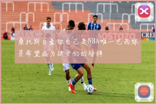 桑托斯自豪称自己是NBA唯一巴西球员希望成为孩子们的榜样