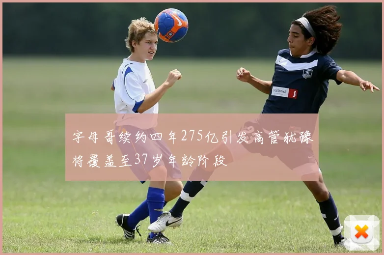 字母哥续约四年275亿引发高管犹豫将覆盖至37岁年龄阶段