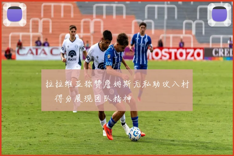 拉拉维亚称赞詹姆斯无私助攻八村塁得分展现团队精神