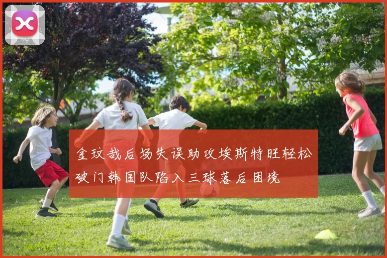 金玟哉后场失误助攻埃斯特旺轻松破门韩国队陷入三球落后困境