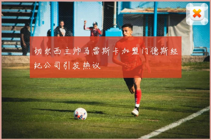 切尔西主帅马雷斯卡加盟门德斯经纪公司引发热议