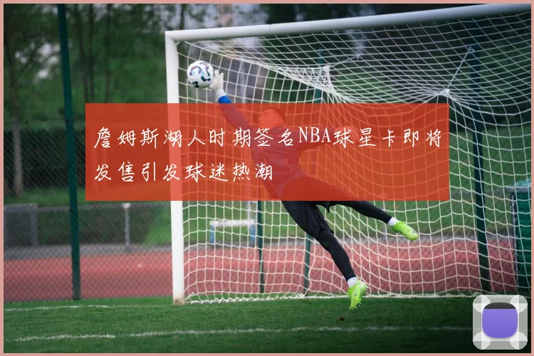 詹姆斯湖人时期签名NBA球星卡即将发售引发球迷热潮