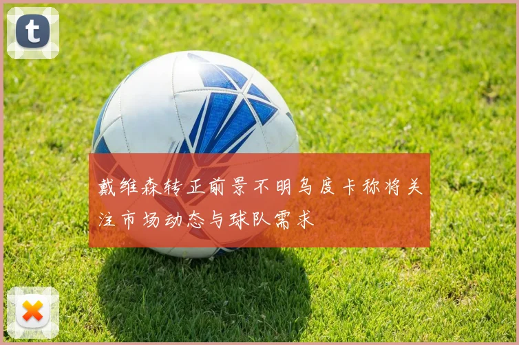 戴维森转正前景不明乌度卡称将关注市场动态与球队需求
