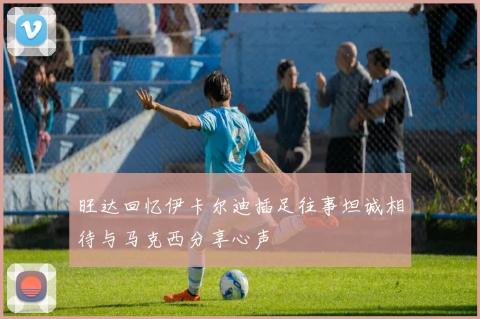旺达回忆伊卡尔迪插足往事坦诚相待与马克西分享心声