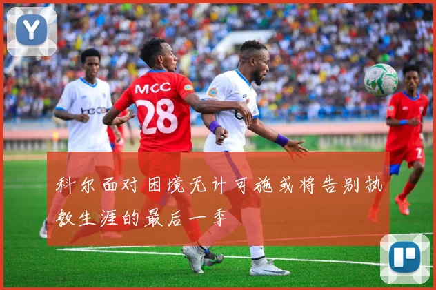科尔面对困境无计可施或将告别执教生涯的最后一季