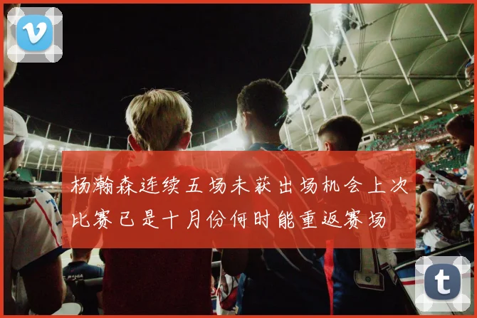 杨瀚森连续五场未获出场机会上次比赛已是十月份何时能重返赛场