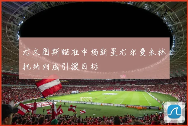 尤文图斯瞄准中场新星尤尔曼米林托纳利成引援目标
